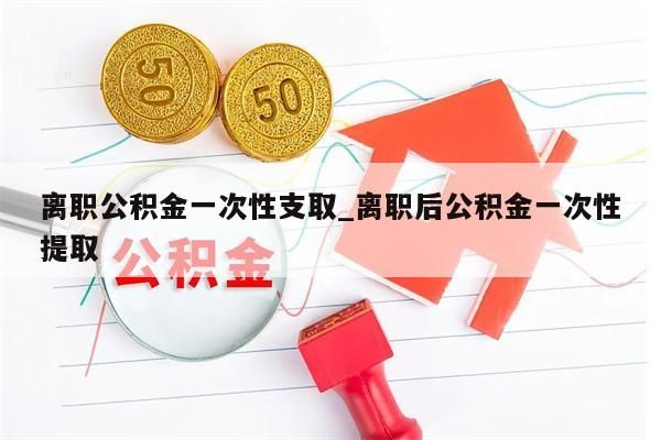 离职公积金一次性支取_离职后公积金一次性提取